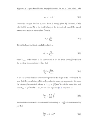 Appendix B. Liquid Fraction and Asymptotic Forms for the Z-Cone Model 119
φg = 1 − φ. (B.1)
Physically, the gas fraction φg for a foam is simply given by the ratio of the
total bubble volume V0 to the total volume of the Voronoi cell Vvor of the crystal
arrangement under consideration. Namely,
φg =
V0
Vvor
. (B.2)
The critical gas fraction is similarly deﬁned as
φg, c =
V0
Vvor, c
, (B.3)
where Vvor, c is the volume of the Voronoi cell in the wet limit. Taking the ratio of
the previous two equations we ﬁnd that
φg, c
φg
=
Vvor
Vvor, c
. (B.4)
While the speciﬁc formula for volume depends on the shape of the Voronoi cell, we
note that the overall shape of the cell remains the same. As an example, for cones
the volume of the critical volume is Vvor, c = π
3
R3
0 tan2
θ while for more deformed
cases Vvor = π
3
H3
tan2
θ. Thus, we see that equation (B.4) simpliﬁes to
φg, c
φg
=
H
R0
3
(B.5)
Since deformation in the Z-cone model is deﬁned as ξ = 1− H
R0
we can immediately
see that
φg, c
φg
= (1 − ξ)3
(B.6)
 