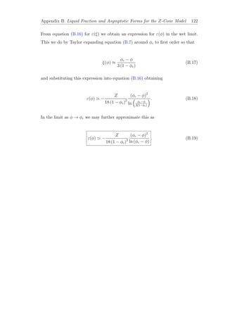 Appendix B. Liquid Fraction and Asymptotic Forms for the Z-Cone Model 122
From equation (B.16) for ε(ξ) we obtain an expression for ε(φ) in the wet limit.
This we do by Taylor expanding equation (B.7) around φc to ﬁrst order so that
ξ(φ) ≈
φc − φ
3 (1 − φc)
(B.17)
and substituting this expression into equation (B.16) obtaining
ε(φ) −
Z
18 (1 − φc)2
(φc − φ)2
ln φc−φ
3(1−φc)
. (B.18)
In the limit as φ → φc we may further approximate this as
ε(φ) −
Z
18 (1 − φc)2
(φc − φ)2
ln (φc − φ)
. (B.19)
 
