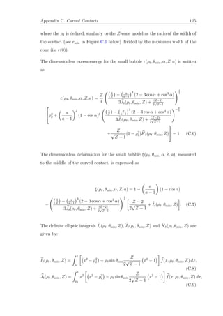 Appendix C. Curved Contacts 125
where the ρδ is deﬁned, similarly to the Z-cone model as the ratio of the width of
the contact (see rmin in Figure C.1 below) divided by the maximum width of the
cone (i.e r(0)).
The dimensionless excess energy for the small bubble ε(ρδ, θmin, α, Z, a) is written
as
ε(ρδ, θmin, α, Z, a) =
Z
4
4
Z
− a
a−1
3
(2 − 3 cos α + cos3
α)
3Jδ(ρδ, θmin, Z) + (Z−2)
2
√
Z−1
2
3

ρ2
δ +
a
a − 1
2
(1 − cos α)2
4
Z
− a
a−1
3
(2 − 3 cos α + cos3
α)
3Jδ(ρδ, θmin, Z) + (Z−2)
2
√
Z−1
−2
3
+
Z
√
Z − 1
(1 − ρ2
δ)Kδ(ρδ, θmin, Z)

 − 1. (C.6)
The dimensionless deformation for the small bubble ξ(ρδ, θmin, α, Z, a), measured
to the middle of the curved contact, is expressed as
ξ(ρδ, θmin, α, Z, a) = 1 −
a
a − 1
(1 − cos α)
−
4
Z
− a
a−1
3
(2 − 3 cos α + cos3
α)
3Jδ(ρδ, θmin, Z) + (Z−2)
2
√
Z−1
1
3
Z − 2
2
√
Z − 1
+ Iδ(ρδ, θmin, Z) . (C.7)
The deﬁnite elliptic integrals Iδ(ρδ, θmin, Z), Jδ(ρδ, θmin, Z) and Kδ(ρδ, θmin, Z) are
given by:
Iδ(ρδ, θmin, Z) =
1
ρδ
x2
− ρ2
δ − ρδ sin θmin
Z
2
√
Z − 1
x2
− 1 f(x, ρδ, θmin, Z) dx,
(C.8)
Jδ(ρδ, θmin, Z) =
1
ρδ
x2
x2
− ρ2
δ − ρδ sin θmin
Z
2
√
Z − 1
x2
− 1 f(x, ρδ, θmin, Z) dx,
(C.9)
 