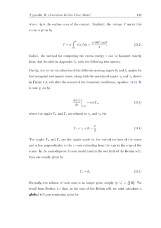 Appendix D. Derivation Kelvin Cone Model 132
where Aδ is the surface area of the contact. Similarly, the volume V under this
curve is given by
V = π
h
0
r(z)2
dz +
πr(0)3
cot θ
3
. (D.2)
Indeed, the method for computing the excess energy ε can be followed exactly
from that detailed in Appendix A, with the following two caveats.
Firstly, due to the introduction of the diﬀerent opening angles θh and θs angles for
the hexagonal and square cones, along with the associated angles γs and γh shown
in Figure 4.3, will alter the second of the boundary conditions, equation (A.8). It
is now given by
dr(z)
dz z=0
= cot Γi, (D.3)
where the angles Γh and Γs are related to γh and γs via
Γi = γi + θi −
π
2
. (D.4)
The angles Γh and Γs are the angles made by the curved surfaces of the cones
and a line perpendicular to the z−axis extending from the axis to the edge of the
cones. In the monodisperse Z-cone model (and in the wet limit of the Kelvin cell),
they are simply given by
Γi = θi. (D.5)
Secondly, the volume of each cone is no longer given simply by Vc = 4π
3Z
R3
0. We
recall from Section 4.1 that, in the case of the Kelvin cell, we must introduce a
global volume constraint given by
 