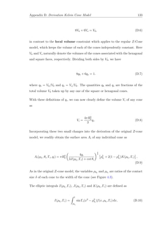 Appendix D. Derivation Kelvin Cone Model 133
8Vh + 6Vs = V0, (D.6)
in contrast to the local volume constraint which applies to the regular Z-Cone
model, which keeps the volume of each of the cones independently constant. Here
Vh and Vs naturally denote the volumes of the cones associated with the hexagonal
and square faces, respectively. Dividing both sides by V0, we have
8qh + 6qs = 1. (D.7)
where qh = Vh/V0 and qs = Vs/V0. The quantities qh and qs are fractions of the
total volume V0 taken up by any one of the square or hexagonal cones.
With these deﬁnitions of qi, we can now clearly deﬁne the volume Vi of any cone
as
Vi =
4πR3
0
3
qi. (D.8)
Incorporating these two small changes into the derivation of the original Z-cone
model, we readily obtain the surface area Ai of any individual cone as
Ai(ρδi
, θi, Γi, qi) = πR2
0
4qi
3J(ρδi
, Γi) + cot θi
2
3
ρ2
δi
+ 2(1 − ρ2
δi
)K(ρδi
, Γi) .
(D.9)
As in the original Z-cone model, the variables ρδh
and ρδs are ratios of the contact
size δ of each cone to the width of the cone (see Figure 4.3).
The elliptic integrals I(ρδi
, Γi), J(ρδi
, Γi) and K(ρδi
, Γi) are deﬁned as
I(ρδi
, Γi) =
1
ρδi
sin Γi(x2
− ρ2
δi
)f(x, ρδi
, Γi) dx, (D.10)
 