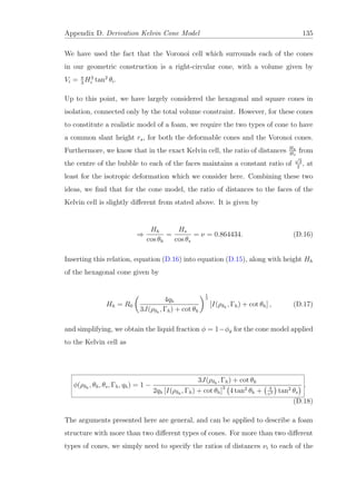Appendix D. Derivation Kelvin Cone Model 135
We have used the fact that the Voronoi cell which surrounds each of the cones
in our geometric construction is a right-circular cone, with a volume given by
Vi = π
3
H3
i tan2
θi.
Up to this point, we have largely considered the hexagonal and square cones in
isolation, connected only by the total volume constraint. However, for these cones
to constitute a realistic model of a foam, we require the two types of cone to have
a common slant height rs, for both the deformable cones and the Voronoi cones.
Furthermore, we know that in the exact Kelvin cell, the ratio of distances Hh
Hs
from
the centre of the bubble to each of the faces maintains a constant ratio of
√
3
2
, at
least for the isotropic deformation which we consider here. Combining these two
ideas, we ﬁnd that for the cone model, the ratio of distances to the faces of the
Kelvin cell is slightly diﬀerent from stated above. It is given by
⇒
Hh
cos θh
=
Hs
cos θs
= ν = 0.864434. (D.16)
Inserting this relation, equation (D.16) into equation (D.15), along with height Hh
of the hexagonal cone given by
Hh = R0
4qh
3J(ρδh
, Γh) + cot θh
1
3
[I(ρδh
, Γh) + cot θh] , (D.17)
and simplifying, we obtain the liquid fraction φ = 1−φg for the cone model applied
to the Kelvin cell as
φ(ρδh
, θh, θs, Γh, qh) = 1 −
3J(ρδh
, Γh) + cot θh
2qh [I(ρδh
, Γh) + cot θh]3
4 tan2
θh + 3
υ3 tan2
θs
.
(D.18)
The arguments presented here are general, and can be applied to describe a foam
structure with more than two diﬀerent types of cones. For more than two diﬀerent
types of cones, we simply need to specify the ratios of distances νi to each of the
 