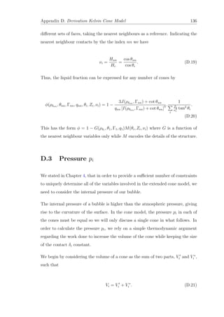 Appendix D. Derivation Kelvin Cone Model 136
diﬀerent sets of faces, taking the nearest neighbours as a reference. Indicating the
nearest neighbour contacts by the the index nn we have
νi =
Hnn
Hi
=
cos θnn
cos θi
. (D.19)
Thus, the liquid fraction can be expressed for any number of cones by
φ(ρδnn , θnn, Γnn, qnn, θi, Zi, νi) = 1 −
3J(ρδnn , Γnn) + cot θnn
qnn [I(ρδnn , Γnn) + cot θnn]3 .
1
i
Zi
ν3
i
tan2
θi
.
(D.20)
This has the form φ = 1 − G(ρδ1 , θ1, Γ1, q1)M(θi, Zi, νi) where G is a function of
the nearest neighbour variables only while M encodes the details of the structure.
D.3 Pressure pi
We stated in Chapter 4, that in order to provide a suﬃcient number of constraints
to uniquely determine all of the variables involved in the extended cone model, we
need to consider the internal pressure of our bubble.
The internal pressure of a bubble is higher than the atmospheric pressure, giving
rise to the curvature of the surface. In the cone model, the pressure pi in each of
the cones must be equal so we will only discuss a single cone in what follows. In
order to calculate the pressure pi, we rely on a simple thermodynamic argument
regarding the work done to increase the volume of the cone while keeping the size
of the contact δi constant.
We begin by considering the volume of a cone as the sum of two parts, Vi and V ∗
i ,
such that
Vi = Vi + V ∗
i . (D.21)
 