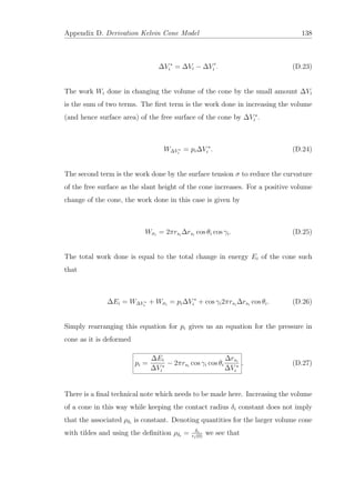 Appendix D. Derivation Kelvin Cone Model 138
∆V ∗
i = ∆Vi − ∆Vi . (D.23)
The work Wi done in changing the volume of the cone by the small amount ∆Vi
is the sum of two terms. The ﬁrst term is the work done in increasing the volume
(and hence surface area) of the free surface of the cone by ∆V ∗
i .
W∆V ∗
i
= pi∆V ∗
i . (D.24)
The second term is the work done by the surface tension σ to reduce the curvature
of the free surface as the slant height of the cone increases. For a positive volume
change of the cone, the work done in this case is given by
Wσi
= 2πrsi
∆rsi
cos θi cos γi. (D.25)
The total work done is equal to the total change in energy Ei of the cone such
that
∆Ei = W∆V ∗
i
+ Wσi
= pi∆V ∗
i + cos γi2πrsi
∆rsi
cos θi. (D.26)
Simply rearranging this equation for pi gives us an equation for the pressure in
cone as it is deformed
pi =
∆Ei
∆V ∗
i
− 2πrsi
cos γi cos θi
∆rsi
∆V ∗
i
. (D.27)
There is a ﬁnal technical note which needs to be made here. Increasing the volume
of a cone in this way while keeping the contact radius δi constant does not imply
that the associated ρδi
is constant. Denoting quantities for the larger volume cone
with tildes and using the deﬁnition ρδi
= δi
ri(0)
we see that
 