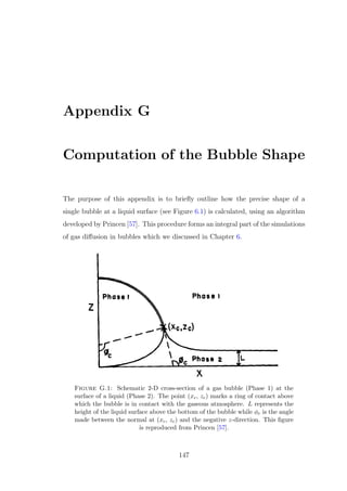 Appendix G
Computation of the Bubble Shape
The purpose of this appendix is to brieﬂy outline how the precise shape of a
single bubble at a liquid surface (see Figure 6.1) is calculated, using an algorithm
developed by Princen [57]. This procedure forms an integral part of the simulations
of gas diﬀusion in bubbles which we discussed in Chapter 6.
Figure G.1: Schematic 2-D cross-section of a gas bubble (Phase 1) at the
surface of a liquid (Phase 2). The point (xc, zc) marks a ring of contact above
which the bubble is in contact with the gaseous atmosphere. L represents the
height of the liquid surface above the bottom of the bubble while φc is the angle
made between the normal at (xc, zc) and the negative z-direction. This ﬁgure
is reproduced from Princen [57].
147
 