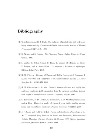 Bibliography
[1] G. Johansson and R. J. Pugh. The inﬂuence of particle size and hydropho-
bicity on the stability of mineralized froths. International Journal of Mineral
Processing, 34(1-2):1–21, 1992.
[2] D. Weaire and S. Hutzler. The Physics of Foams. Oxford University Press,
Oxford, 1999.
[3] I. Cantat, S. Cohen-Addad, F. Elias, F. Graner, R. H¨ohler, O. Pitois,
F. Rouyer, and A. Saint-Jalmes. Les mousses – Structure et dynamique.
´Editions Belin, Paris, 2010.
[4] H. M. Princen. Rheology of Foams and Highly Concentrated Emulsions I.
Elastic Properties and Yield Stress of a Cylindrical Model System. J. Colloid
Interface Sci., 91:160–175, 1983.
[5] H. M. Princen and A. D. Kiss. Osmotic pressure of foams and highly con-
centrated emulsions. 2. Determination from the variation in volume fraction
with height in an equilibrated column. Langmuir, 3:36–41, 1987.
[6] S. Tcholakova, N. D. Denkov, K. Golemanov, K. P. Ananthapadmanabhan,
and A. Lips. Theoretical model of viscous friction inside steadily sheared
foams and concentrated emulsions. Physical Review E, 78:011405, 2008.
[7] J. F. Sadoc and N. Rivier (eds.). Foams and Emulsions, Proceedings of the
NATO Advanced Study Institute on Foams and Emulsions, Emulsions and
Cellular Materials, Carg`ese, Corsica, 12-24 May, 1997. Kluwer Academic
Publishers, Dordrecht,Boston,London, 1999.
158
 