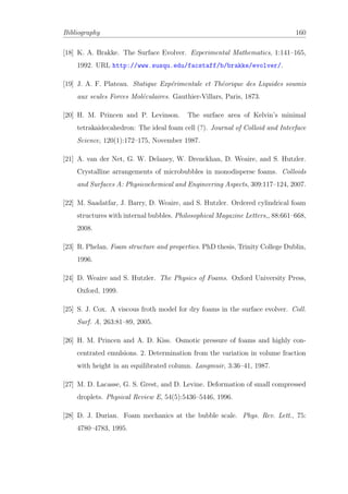 Bibliography 160
[18] K. A. Brakke. The Surface Evolver. Experimental Mathematics, 1:141–165,
1992. URL http://www.susqu.edu/facstaff/b/brakke/evolver/.
[19] J. A. F. Plateau. Statique Exp´erimentale et Th´eorique des Liquides soumis
aux seules Forces Mol´eculaires. Gauthier-Villars, Paris, 1873.
[20] H. M. Princen and P. Levinson. The surface area of Kelvin’s minimal
tetrakaidecahedron: The ideal foam cell (?). Journal of Colloid and Interface
Science, 120(1):172–175, November 1987.
[21] A. van der Net, G. W. Delaney, W. Drenckhan, D. Weaire, and S. Hutzler.
Crystalline arrangements of microbubbles in monodisperse foams. Colloids
and Surfaces A: Physicochemical and Engineering Aspects, 309:117–124, 2007.
[22] M. Saadatfar, J. Barry, D. Weaire, and S. Hutzler. Ordered cylindrical foam
structures with internal bubbles. Philosophical Magazine Letters,, 88:661–668,
2008.
[23] R. Phelan. Foam structure and properties. PhD thesis, Trinity College Dublin,
1996.
[24] D. Weaire and S. Hutzler. The Physics of Foams. Oxford University Press,
Oxford, 1999.
[25] S. J. Cox. A viscous froth model for dry foams in the surface evolver. Coll.
Surf. A, 263:81–89, 2005.
[26] H. M. Princen and A. D. Kiss. Osmotic pressure of foams and highly con-
centrated emulsions. 2. Determination from the variation in volume fraction
with height in an equilibrated column. Langmuir, 3:36–41, 1987.
[27] M. D. Lacasse, G. S. Grest, and D. Levine. Deformation of small compressed
droplets. Physical Review E, 54(5):5436–5446, 1996.
[28] D. J. Durian. Foam mechanics at the bubble scale. Phys. Rev. Lett., 75:
4780–4783, 1995.
 