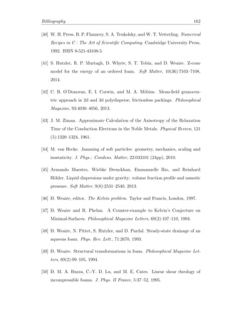 Bibliography 162
[40] W. H. Press, B. P. Flannery, S. A. Teukolsky, and W. T. Vetterling. Numerical
Recipes in C : The Art of Scientiﬁc Computing. Cambridge University Press,
1992. ISBN 0-521-43108-5.
[41] S. Hutzler, R. P. Murtagh, D. Whyte, S. T. Tobin, and D. Weaire. Z-cone
model for the energy of an ordered foam. Soft Matter, 10(36):7103–7108,
2014.
[42] C. B. O’Donovan, E. I. Corwin, and M. A. M¨obius. Mean-ﬁeld granocen-
tric approach in 2d and 3d polydisperse, frictionless packings. Philosophical
Magazine, 93:4030–4056, 2013.
[43] J. M. Ziman. Approximate Calculation of the Anisotropy of the Relaxation
Time of the Conduction Electrons in the Noble Metals. Physical Review, 121
(5):1320–1324, 1961.
[44] M. van Hecke. Jamming of soft particles: geometry, mechanics, scaling and
isostaticity. J. Phys.: Condens. Matter, 22:033101 (24pp), 2010.
[45] Armando Maestro, Wiebke Drenckhan, Emmanuelle Rio, and Reinhard
H¨ohler. Liquid dispersions under gravity: volume fraction proﬁle and osmotic
pressure. Soft Matter, 9(8):2531–2540, 2013.
[46] D. Weaire, editor. The Kelvin problem. Taylor and Francis, London, 1997.
[47] D. Weaire and R. Phelan. A Counter-example to Kelvin’s Conjecture on
Minimal-Surfaces. Philosophical Magazine Letters, 69(2):107–110, 1994.
[48] D. Weaire, N. Pittet, S. Hutzler, and D. Pardal. Steady-state drainage of an
aqueous foam. Phys. Rev. Lett., 71:2670, 1993.
[49] D. Weaire. Structural transformations in foam. Philosophical Magazine Let-
ters, 69(2):99–105, 1994.
[50] D. M. A. Buzza, C.-Y. D. Lu, and M. E. Cates. Linear shear rheology of
incompressible foams. J. Phys. II France, 5:37–52, 1995.
 
