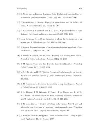 Bibliography 163
[51] D. Weaire and V. Pageron. Frustrated froth: Evolution of foam inhibited by
an insoluble gaseous component. Philos. Mag. Lett., 62:417–421, 1990.
[52] F. Gandolfo and H. Rosano. Interbubble gas diﬀusion and the stability of
foams. J. Colloid Interface Sci., 184:31–36, 1997.
[53] S. A. Koehler, S. Hilgenfeldt, and H. A. Stone. A generalized view of foam
drainage: Experiment and theory. Langmuir, 16:6327–6341, 2000.
[54] M. A. Fortes and A. M. Deus. Expansion of a foam due to absorption of an
outside gas. J. Colloid Interface Sci., 176:248–255, 1995.
[55] J. Stavans. Temporal evolution of two-dimensional drained soap froth. Phys-
ical Review A, 42(8):5049–5051, 1991.
[56] N. Louvet, F. Rouyer, and O. Pitois. Ripening of a draining foam bubble.
Journal of Colloid and Interface Science, 334:82–86, 2009.
[57] H. M. Princen. Shape of a ﬂuid drop at a liquid-liquid interface. Journal of
Colloid Science, 18(2):178–195, 1963.
[58] M.A.C. Teixeira and P.I.C. Teixeira. Contact angle of a hemispherical bubble:
An analytical approach. Journal of Colloid and Interface Science, 338(1):193–
200, 2009.
[59] H. M. Princen and S. G. Mason. Permeability of soap ﬁlms to gases. Journal
of Colloid Science, 20(4):353–375, 1965.
[60] G. L. Thomas, J. M. Belmonte, F. Graner, J. A. Glazier, and R. M. C.
de Almeida. 3D simulations of wet foam coarsening evidence a self-similar
growth regime. Physical Review Letters, 473:109–114, 2015.
[61] R. M. C. de Almeida F. Graner. I. Fortuna, G. L. Thomas. Growth laws and
self-similar growth regimes of coarsening two-dimensional foams: Transition
from dry to wet limits. Physical Review Letters, 108(24), 2012.
[62] D. Exerowa and P.M. Kruglyakov. Foam and Foam Films: Theory, Experi-
ment, Application. Elsevier Science, 1997.
 