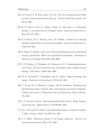 Bibliography 164
[63] A.P. Grinin, F. M. Kuni, and G. Yu. Gor. The rate of nonsteady gas bubble
growth in liquid supersaturated with gas. Journal of Molecular Liquids, 148:
32–34, 2009.
[64] H. M. Princen and S. G. Mason. Shape of a ﬂuid drop at a ﬂuid-liquid
interface .I. extension and test of 2-phase theory. Journal of Colloid Science,
20(2):156–172, 1965.
[65] A. G Brown, W. C. Thuman, and J. W. McBain. Transfer of air through
adsorbed surface ﬁlms as a factor in foam stability. Journal of Colloid Science,
8:508–519, 1953.
[66] K. Sarkar, A. Katiyar, and P. Jain. Growth and dissolution of an encapsulated
contrast microbubble: Eﬀects of encapsulation permeability. Ultrasound in
Medicine and Biology, 35(8):1385–1396, 2009.
[67] N. D. Denkov, S. Tcholakova, K. Golemanov, K. P. Ananthpadmanabhan,
and A. Lips. The role of surfactant type and bubble surface mobility in foam
rheology. Soft Matter, 5:3389–3408, 2009.
[68] M. D. Abramoﬀ, P. J. Magalhaes, and S. J. Ram. Image processing with
imagej. Biophotonics International, 11(7):36–42, 2004.
[69] A. van der Net, L. Blondel, A. Saugey, and W. Drenckhan. Simulating and
interpretating images of foams with computational ray-tracing techniques.
Colloids and Surfaces A-Physicochemical and Engineering Aspects, 309:159–
176, 2007.
[70] S. J. Cox and F. Graner. Three-dimensional bubble clusters: Shape, packing,
and growth rate. Physical Review E, 69:031409, 2004.
[71] M. F. Vaz and M. A. Fortes. Two-dimensional clusters of identical bubbles.
J. Phys. Condens. Matter, 13:1395–1411, 2001.
[72] T. C. Hales. Historical overview of the Kepler conjecture. Discrete and
computational geometry, 36(1):5–20, 2006.
 