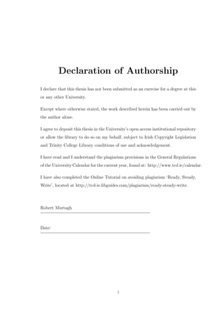 Declaration of Authorship
I declare that this thesis has not been submitted as an exercise for a degree at this
or any other University.
Except where otherwise stated, the work described herein has been carried out by
the author alone.
I agree to deposit this thesis in the University’s open access institutional repository
or allow the library to do so on my behalf, subject to Irish Copyright Legislation
and Trinity College Library conditions of use and acknowledgement.
I have read and I understand the plagiarism provisions in the General Regulations
of the University Calendar for the current year, found at: http://www.tcd.ie/calendar.
I have also completed the Online Tutorial on avoiding plagiarism ‘Ready, Steady,
Write’, located at http://tcd-ie.libguides.com/plagiarism/ready-steady-write.
Robert Murtagh
Date:
i
 