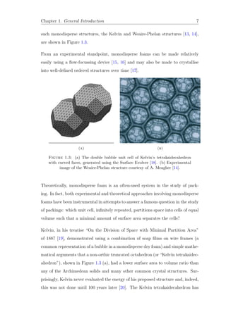 Chapter 1. General Introduction 7
such monodisperse structures, the Kelvin and Weaire-Phelan structures [13, 14],
are shown in Figure 1.3.
From an experimental standpoint, monodisperse foams can be made relatively
easily using a ﬂow-focussing device [15, 16] and may also be made to crystallise
into well-deﬁned ordered structures over time [17].
(a) (b)
Figure 1.3: (a) The double bubble unit cell of Kelvin’s tetrakaidecahedron
with curved faces, generated using the Surface Evolver [18]. (b) Experimental
image of the Weaire-Phelan structure courtesy of A. Meagher [14].
Theoretically, monodisperse foam is an often-used system in the study of pack-
ing. In fact, both experimental and theoretical approaches involving monodisperse
foams have been instrumental in attempts to answer a famous question in the study
of packings: which unit cell, inﬁnitely repeated, partitions space into cells of equal
volume such that a minimal amount of surface area separates the cells?
Kelvin, in his treatise “On the Division of Space with Minimal Partition Area”
of 1887 [19], demonstrated using a combination of soap ﬁlms on wire frames (a
common representation of a bubble in a monodisperse dry foam) and simple mathe-
matical arguments that a non-orthic truncated octahedron (or “Kelvin tetrakaidec-
ahedron”), shown in Figure 1.3 (a), had a lower surface area to volume ratio than
any of the Archimedean solids and many other common crystal structures. Sur-
prisingly, Kelvin never evaluated the energy of his proposed structure and, indeed,
this was not done until 100 years later [20]. The Kelvin tetrakaidecahedron has
 