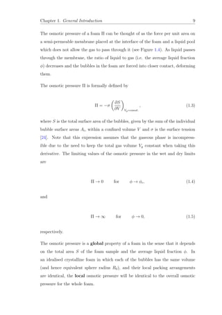 Chapter 1. General Introduction 9
The osmotic pressure of a foam Π can be thought of as the force per unit area on
a semi-permeable membrane placed at the interface of the foam and a liquid pool
which does not allow the gas to pass through it (see Figure 1.4). As liquid passes
through the membrane, the ratio of liquid to gas (i.e. the average liquid fraction
φ) decreases and the bubbles in the foam are forced into closer contact, deforming
them.
The osmotic pressure Π is formally deﬁned by
Π = −σ
∂S
∂V Vg=const.
, (1.3)
where S is the total surface area of the bubbles, given by the sum of the individual
bubble surface areas Ai, within a conﬁned volume V and σ is the surface tension
[24]. Note that this expression assumes that the gaseous phase is incompress-
ible due to the need to keep the total gas volume Vg constant when taking this
derivative. The limiting values of the osmotic pressure in the wet and dry limits
are
Π → 0 for φ → φc, (1.4)
and
Π → ∞ for φ → 0, (1.5)
respectively.
The osmotic pressure is a global property of a foam in the sense that it depends
on the total area S of the foam sample and the average liquid fraction φ. In
an idealised crystalline foam in which each of the bubbles has the same volume
(and hence equivalent sphere radius R0), and their local packing arrangements
are identical, the local osmotic pressure will be identical to the overall osmotic
pressure for the whole foam.
 