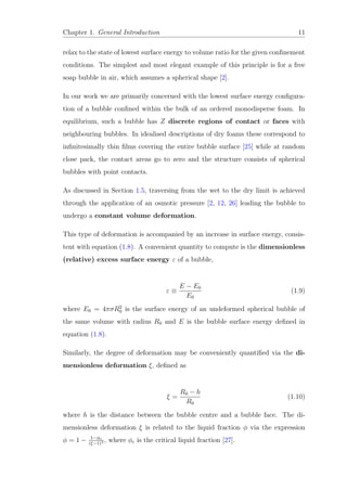 Chapter 1. General Introduction 11
relax to the state of lowest surface energy to volume ratio for the given conﬁnement
conditions. The simplest and most elegant example of this principle is for a free
soap bubble in air, which assumes a spherical shape [2].
In our work we are primarily concerned with the lowest surface energy conﬁgura-
tion of a bubble conﬁned within the bulk of an ordered monodisperse foam. In
equilibrium, such a bubble has Z discrete regions of contact or faces with
neighbouring bubbles. In idealised descriptions of dry foams these correspond to
inﬁnitesimally thin ﬁlms covering the entire bubble surface [25] while at random
close pack, the contact areas go to zero and the structure consists of spherical
bubbles with point contacts.
As discussed in Section 1.5, traversing from the wet to the dry limit is achieved
through the application of an osmotic pressure [2, 12, 26] leading the bubble to
undergo a constant volume deformation.
This type of deformation is accompanied by an increase in surface energy, consis-
tent with equation (1.8). A convenient quantity to compute is the dimensionless
(relative) excess surface energy ε of a bubble,
ε ≡
E − E0
E0
(1.9)
where E0 = 4πσR2
0 is the surface energy of an undeformed spherical bubble of
the same volume with radius R0 and E is the bubble surface energy deﬁned in
equation (1.8).
Similarly, the degree of deformation may be conveniently quantiﬁed via the di-
mensionless deformation ξ, deﬁned as
ξ =
R0 − h
R0
(1.10)
where h is the distance between the bubble centre and a bubble face. The di-
mensionless deformation ξ is related to the liquid fraction φ via the expression
φ = 1 − 1−φc
(ξ−1)3 , where φc is the critical liquid fraction [27].
 