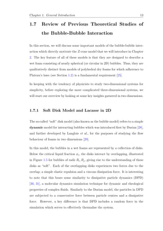 Chapter 1. General Introduction 13
1.7 Review of Previous Theoretical Studies of
the Bubble-Bubble Interaction
In this section, we will discuss some important models of the bubble-bubble inter-
action which directly motivate the Z-cone model that we will introduce in Chapter
2. The key feature of all of these models is that they are designed to describe a
wet foam consisting of nearly spherical (or circular in 2D) bubbles. Thus, they are
qualitatively distinct from models of polyhedral dry foams for which adherence to
Plateau’s laws (see Section 1.2) is a fundamental requirement [25].
In keeping with the tendency of physicists to study two-dimensional systems for
simplicity, before exploring the more complicated three-dimensional systems, we
will start our overview by looking at some key insights garnered in two dimensions.
1.7.1 Soft Disk Model and Lacasse in 2D
The so-called “soft” disk model (also known as the bubble model) refers to a simple
dynamic model for interacting bubbles which was introduced ﬁrst by Durian [28],
and further developed by Langlois et al., for the purposes of studying the ﬂow
behaviour of foams in two dimensions [29].
In this model, the bubbles in a wet foams are represented by a collection of disks.
Below the critical liquid fraction φc, the disks interact by overlapping, illustrated
in Figure 1.5 for bubbles of radii Ri, Rj, giving rise to the understanding of these
disks as “soft”. Each of the overlapping disks experiences two forces due to the
overlap; a simple elastic repulsion and a viscous dissipation force. It is interesting
to note that this bears some similarity to dissipative particle dynamics (DPD)
[30, 31], a molecular dynamics simulation technique for dynamic and rheological
properties of complex ﬂuids. Similarly to the Durian model, the particles in DPD
are subjected to a conservative force between particle centres and a dissipative
force. However, a key diﬀerence is that DPD includes a random force in the
simulation which serves to eﬀectively thermalise the system.
 