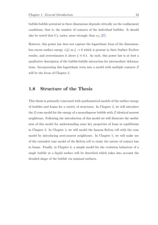 Chapter 1. General Introduction 22
bubble-bubble potential in three dimensions depends critically on the conﬁnement
conditions; that is, the number of contacts of the individual bubbles. It should
also be noted that CZ varies, more strongly than αZ [27].
However, this power law does not capture the logarithmic form of the dimension-
less excess surface energy ε(ξ) as ξ → 0 which is present in their Surface Evolver
results, and overestimates it above ξ ≈ 0.1. As such, this power law is at best a
qualitative description of the bubble-bubble interaction for intermediate deforma-
tions. Incorporating this logarithmic term into a model with multiple contacts Z
will be the focus of Chapter 2.
1.8 Structure of the Thesis
This thesis is primarily concerned with mathematical models of the surface energy
of bubbles and foams for a variety of structures. In Chapter 2, we will introduce
the Z-cone model for the energy of a monodisperse bubble with Z identical nearest
neighbours. Following the introduction of this model we will illustrate the useful-
ness of this model for understanding some key properties of foam in equilibrium
in Chapter 3. In Chapter 4, we will model the famous Kelvin cell with the cone
model by introducing next-nearest neighbours. In Chapter 5, we will make use
of the extended cone model of the Kelvin cell to study the nature of contact loss
in foams. Finally, in Chapter 6, a simple model for the evolution behaviour of a
single bubble at a liquid surface will be described which takes into account the
detailed shape of the bubble via minimal surfaces.
 
