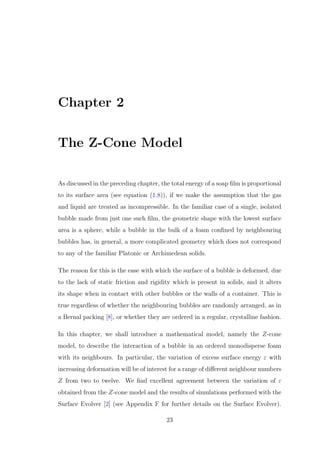 Chapter 2
The Z-Cone Model
As discussed in the preceding chapter, the total energy of a soap ﬁlm is proportional
to its surface area (see equation (1.8)), if we make the assumption that the gas
and liquid are treated as incompressible. In the familiar case of a single, isolated
bubble made from just one such ﬁlm, the geometric shape with the lowest surface
area is a sphere, while a bubble in the bulk of a foam conﬁned by neighbouring
bubbles has, in general, a more complicated geometry which does not correspond
to any of the familiar Platonic or Archimedean solids.
The reason for this is the ease with which the surface of a bubble is deformed, due
to the lack of static friction and rigidity which is present in solids, and it alters
its shape when in contact with other bubbles or the walls of a container. This is
true regardless of whether the neighbouring bubbles are randomly arranged, as in
a Bernal packing [8], or whether they are ordered in a regular, crystalline fashion.
In this chapter, we shall introduce a mathematical model, namely the Z-cone
model, to describe the interaction of a bubble in an ordered monodisperse foam
with its neighbours. In particular, the variation of excess surface energy ε with
increasing deformation will be of interest for a range of diﬀerent neighbour numbers
Z from two to twelve. We ﬁnd excellent agreement between the variation of ε
obtained from the Z-cone model and the results of simulations performed with the
Surface Evolver [2] (see Appendix F for further details on the Surface Evolver).
23
 