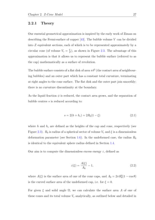Chapter 2. Z-Cone Model 27
2.2.1 Theory
Our essential geometrical approximation is inspired by the early work of Ziman on
describing the Fermi-surface of copper [43]. The bubble volume V can be divided
into Z equivalent sections, each of which is to be represented approximately by a
circular cone (of volume Vc = V
Z
), as shown in Figure 2.3. The advantage of this
approximation is that it allows us to represent the bubble surface (referred to as
the cap) mathematically as a surface of revolution.
The bubble surface consists of a ﬂat disk of area πδ2
(the contact area of neighbour-
ing bubbles) and an outer part which has a constant total curvature, terminating
at right angles to the cone surface. The ﬂat disk and the outer part join smoothly;
there is no curvature discontinuity at the boundary.
As the liquid fraction φ is reduced, the contact area grows, and the separation of
bubble centres s is reduced according to:
s = 2(h + hc) = 2R0(1 − ξ) (2.1)
where h and hc are deﬁned as the heights of the cap and cone, respectively (see
Figure 2.3). R0 is radius of a spherical sector of volume Vc and ξ is a dimensionless
deformation parameter (see Section 1.6). In the undeformed case, the radius R0
is identical to the equivalent sphere radius deﬁned in Section 1.4.
Our aim is to compute the dimensionless excess energy ε, deﬁned as
ε(ξ) =
A(ξ)
A0
− 1, (2.2)
where A(ξ) is the surface area of one of the cone caps, and A0 = 2πR2
0(1 − cos θ)
is the curved surface area of the undeformed cap, i.e. for ξ = 0.
For given ξ and solid angle Ω, we can calculate the surface area A of one of
these cones and its total volume Vc analytically, as outlined below and detailed in
 