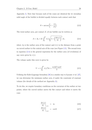 Chapter 2. Z-Cone Model 28
Appendix A. Note that because each of the cones are identical the 4π steradian
solid angle of the bubble is divided equally between each contact such that
θ = arccos 1 −
2
Z
. (2.3)
The total surface area, per contact Z, of our bubble can be written as
A = Aδ + 2π
h
0
r(z) 1 +
dr(z)
dz
2
dz, (2.4)
where Aδ is the surface area of the contact and r(z) is the distance from a point
on curved surface to the central axis of the cone (see Figure 2.3). The second term
in equation (2.4) is the general expression for the surface area (of revolution) of
any curve given by r(z).
The volume under this curve is given by
V = π
h
0
r(z)2
dz +
πr(0)3
cot θ
3
. (2.5)
Utilising the Euler-Lagrange formalism [38] in a similar way to Lacasse et al. [27],
we can determine the minimum surface area A under the constraint of constant
volume (for details of the method see Appendix A).
To do this, we require boundary conditions on the curvature of the surface at two
points; where the curved surface meets the ﬂat contact and where it meets the
cone.
dr(z)
dz z=h
= ∞ (2.6)
dr(z)
dz z=0
= cot θ. (2.7)
 