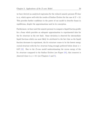 Chapter 3. Applications of the Z-cone Model 50
we have derived an analytical expression for the reduced osmotic pressure ˜Π close
to φc which agrees well with the results of Surface Evolver for the case of Z = 12.
This provides further conﬁdence in the power of our model to describe foams in
equilibrium, despite the approximations used in its conception.
Furthermore, we have used the osmotic pressure to compute a liquid fraction proﬁle
for a foam which provides an adequate approximation to experimental data for
the fcc structure in the wet limit. Some deviation is observed for intermediate
liquid fractions which can most likely be attributed to the fact that as the liquid
fraction decreases in experiment, the fcc structure ceases to be the lowest energy
crystal structure with the bcc structure being strongly preferred below about φ =
0.07 [12]. Due to the Z-cone model underestimating the excess energy of the
fcc structure compared to the Surface Evolver (see Figure 2.6), this crossover is
observed closer to φ = 0.1 (see Chapters 4 and 5).
 