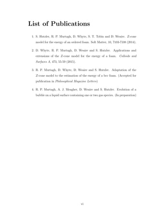 List of Publications
1. S. Hutzler, R. P. Murtagh, D. Whyte, S. T. Tobin and D. Weaire. Z-cone
model for the energy of an ordered foam. Soft Matter, 10, 7103-7108 (2014).
2. D. Whyte, R. P. Murtagh, D. Weaire and S. Hutzler. Applications and
extensions of the Z-cone model for the energy of a foam. Colloids and
Surfaces A, 473, 55-59 (2015).
3. R. P. Murtagh, D. Whyte, D. Weaire and S. Hutzler. Adaptation of the
Z-cone model to the estimation of the energy of a bcc foam. (Accepted for
publication in Philosophical Magazine Letters)
4. R. P. Murtagh, A. J. Meagher, D. Weaire and S. Hutzler. Evolution of a
bubble on a liquid surface containing one or two gas species. (In preparation)
vi
 