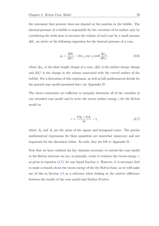 Chapter 4. Kelvin Cone Model 59
the statement that pressure does not depend on the position in the bubble. The
internal pressure of a bubble is responsible for the curvature of its surface and, by
considering the work done to increase the volume of each cone by a small amount
∆Vi, we arrive at the following expression for the internal pressure of a cone,
pi =
∆Ei
∆V ∗
i
− 2πrsi
cos γi cos θi
∆rsi
∆Vi∗
, (4.6)
where ∆rsi
is the slant height change of a cone, ∆Ei is the surface energy change
and ∆V ∗
i is the change in the volume associated with the curved surface of the
bubble. For a derivation of this expression, as well as full mathematical details for
the general cone model presented here, see Appendix D.
The above constraints are suﬃcient to uniquely determine all of the variables in
our extended cone model and to write the excess surface energy ε for the Kelvin
model as
ε =
8Ah + 6As
4π
− 1, (4.7)
where Ah and As are the areas of the square and hexagonal cones. The precise
mathematical expressions for these quantities are somewhat unsavoury and not
important for the discussion below. As such, they are left to Appendix D.
Now that we have outlined the key elements necessary to extend the cone model
to the Kelvin structure we are, in principle, ready to evaluate the excess energy ε,
as given in equation (4.7), for any liquid fraction φ. However, it is necessary ﬁrst
to make a remark about the excess energy of the dry Kelvin foam, as we will make
use of this in Section 4.3 as a reference when looking at the relative diﬀerence
between the results of the cone model and Surface Evolver.
 