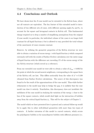 Chapter 4. Kelvin Cone Model 63
4.4 Conclusions and Outlook
We have shown how the Z-cone model can be extended to the Kelvin foam, where
not all contacts are equivalent. The key feature of this extended model is intro-
duction of two diﬀerent sets of cones, with diﬀerent opening angles θh and θs, to
account for the square and hexagonal contacts in Kelvin cell. This fundamental
change required us to drop a number of simplifying assumptions from the original
Z-cone model; in particular, the individual volume of the cones is no longer held
constant for all liquid fractions φ but is allowed to vary provided the total volume
of the assortment of cones remains constant.
However, by utilising the geometric properties of the Kelvin structure we were
able to obtain a variation of excess energy ε with liquid fraction φ which compared
extremely well with the results of Surface Evolver calculation over the entire range
of liquid fraction with the diﬀerence not exceeding 1% of the excess energy of the
dry Kelvin structure (which served as a reference).
From our extended cone model we were able to obtain a value of φ∗
cone = 0.092 for
the point at which the second nearest neighbours, corresponding to the square faces
of the Kelvin cell, are lost. This diﬀers noticeably from the value of φ∗
≈ 0.108
obtained from Surface Evolver calculations. The source of this discrepancy was
found to be the result of the approximations of the cone model. Thus while further
reﬁnements to the model may help to bridge the gap, it is unlikely that the cone
model can close it entirely. Nonetheless, this discrepancy does not invalidate the
usefulness of the cone model in studying the variation of the energy ε close to the
loss of the square contacts, which would shed light on the interaction of bubbles
away from the critical liquid fraction φc. This will be the subject of Chapter 5.
The model which we have presented here is general and a natural follow-up would
be to apply this to other well-deﬁned geometries with more than two types of
contacts. A further extension of this model to curved contacts, which occurs
for polydisperse bubbles or for monodisperse bubbles with diﬀerent pressures (i.e.
 