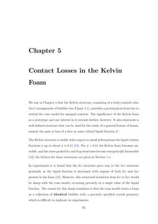 Chapter 5
Contact Losses in the Kelvin
Foam
We saw in Chapter 4 that the Kelvin structure, consisting of a body-centred cubic
(bcc) arrangement of bubbles (see Figure 4.1), provides a prototypical structure to
extend the cone model for unequal contacts. The signiﬁcance of the Kelvin foam
as a prototype and our interest in it extends further, however. It also represents a
well-deﬁned structure that can be used for the study of a general feature of foams,
namely the gain or loss of a face at some critical liquid fraction φ∗
.
The Kelvin structure is stable with respect to small deformations for liquid volume
fractions φ up to about φ ≈ 0.11 [13]. For φ > 0.11 the Kelvin foam becomes un-
stable, and the close-packed fcc and hcp structures become energetically favourable
[12]; the lattices for these structures are given in Section 1.4.
In experiments it is found that the fcc structure gives way to the bcc structure
gradually as the liquid fraction is decreased with regions of both fcc and bcc
present in the foam [12]. However, this structural transition from fcc to bcc would
be sharp with the cone model, occurring precisely at a single value of the liquid
fraction. The reason for this sharp transition is that the cone model treats a foam
as a collection of identical bubbles with a precisely speciﬁed crystal geometry
which is diﬃcult to replicate in experiments.
65
 