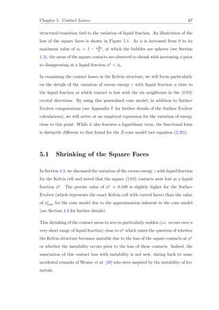 Chapter 5. Contact Losses 67
structural transition tied to the variation of liquid fraction. An illustration of the
loss of the square faces is shown in Figure 5.1. As φ is increased from 0 to its
maximum value of φc = 1 −
√
3π
8
, at which the bubbles are spheres (see Section
1.3), the areas of the square contacts are observed to shrink with increasing φ prior
to disappearing at a liquid fraction φ∗
< φc.
In examining the contact losses in the Kelvin structure, we will focus particularly
on the details of the variation of excess energy ε with liquid fraction φ close to
the liquid fraction at which contact is lost with the six neighbours in the 1 0 0
crystal directions. By using this generalised cone model, in addition to Surface
Evolver computations (see Appendix F for further details of the Surface Evolver
calculations), we will arrive at an empirical expression for the variation of energy
close to this point. While it also features a logarithmic term, the functional form
is distinctly diﬀerent to that found for the Z-cone model (see equation (2.20)).
5.1 Shrinking of the Square Faces
In Section 4.3, we discussed the variation of the excess energy ε with liquid fraction
for the Kelvin cell and noted that the square 1 0 0 contacts were lost at a liquid
fraction φ∗
. The precise value of φ∗
= 0.108 is slightly higher for the Surface
Evolver (which represents the exact Kelvin cell with curved faces) than the value
of φ∗
cone for the cone model due to the approximation inherent in the cone model
(see Section 4.3 for further details).
This shrinking of the contact areas to zero is particularly sudden (i.e. occurs over a
very short range of liquid fraction) close to φ∗
which raises the question of whether
the Kelvin structure becomes unstable due to the loss of the square contacts at φ∗
or whether the instability occurs prior to the loss of these contacts. Indeed, the
association of this contact loss with instability is not new, dating back to some
incidental remarks of Weaire et al. [48] who were inspired by the instability of bcc
metals.
 