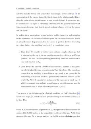 Chapter 6. Bubble Evolution 79
is left to drain for twenty-four hours before measuring its permeability [3, 59]. In
consideration of the bubble shape, the ﬁlm is taken to be inﬁnitesimally thin so
that the radius of the ring of contact xc can be well-deﬁned. It then must also
be assumed that the liquid is suﬃciently saturated with the gases under constant
temperature, to ensure that there is no net exchange of gases between the bubble
and the liquid.
In making these assumptions, we can begin to build a theoretical understanding
of the importance the diﬀusion of diﬀerent gases has on the evolution of a bubble
on a liquid surface. In particular, how the bubble in question develops depending
on certain factors (size, capillary length, etc.) in two distinct cases:
1. Case One: We consider a bubble which contains a single, soluble gas that
is identical to the gas in the surrounding atmosphere, albeit at a diﬀerent
pressure. We treat the corresponding permeability coeﬃcient as constant in
time and denote it as kB.
2. Case Two: We consider a bubble which contains a mixture of two gases;
one of which has the same properties as in Case One above. The second gas
present is a low solubility or non-diﬀusive gas, which is not present in the
surrounding atmosphere and has a permeability coeﬃcient denoted by the
symbol kA. We will consider two instances in this case: one in which kA = 0
which corresponds to a perfectly non-diﬀusing or insoluble gas and also the
more realistic case of a low solubility gas where kA kB.
This process of gas diﬀusion can be eﬀectively modelled via Fick’s First Law [59]
which for a single gas, as in Case One, gives the change in the bubble volume ∆V
in time ∆t as
− ∆V =
kBAc∆p
P0
∆t, (6.3)
where Ac is the surface area of permeation, ∆p the pressure diﬀerence across the
surface of the bubble and kB is the permeability coeﬃcient of the gas. As the total
pressure diﬀerence ∆p is always positive, the bubble volume shrinks over time
 