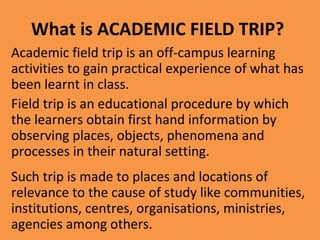 What is ACADEMIC FIELD TRIP?
Academic field trip is an off-campus learning
activities to gain practical experience of what has
been learnt in class.
Field trip is an educational procedure by which
the learners obtain first hand information by
observing places, objects, phenomena and
processes in their natural setting.
Such trip is made to places and locations of
relevance to the cause of study like communities,
institutions, centres, organisations, ministries,
agencies among others.
 