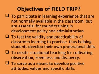 Objectives of FIELD TRIP?
 To participate in learning experience that are
not normally available in the classroom, but
are essential for sound training in
development policy and administration
 To test the validity and practicability of
classroom learning to practice, thus helping
students develop their own professional skills
 To create situational teaching for cultivating
observation, keenness and discovery.
 To serve as a means to develop positive
attitudes, values and specific skills.
 