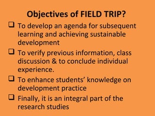 Objectives of FIELD TRIP?
 To develop an agenda for subsequent
learning and achieving sustainable
development
 To verify previous information, class
discussion & to conclude individual
experience.
 To enhance students’ knowledge on
development practice
 Finally, it is an integral part of the
research studies
 