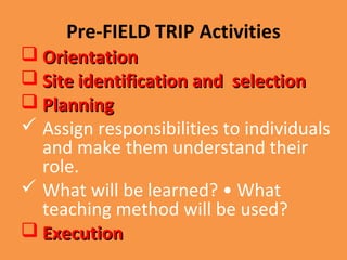 Pre-FIELD TRIP Activities
 OrientationOrientation
 Site identification and selectionSite identification and selection
 PlanningPlanning
 Assign responsibilities to individuals
and make them understand their
role.
 What will be learned? • What
teaching method will be used?
 ExecutionExecution
 