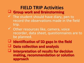 FIELD TRIP Activities
 Group work and BrainstormingGroup work and Brainstorming
 The student should have diary, pen to
record the observations made in the field
trip.
 Other resources like, camera, voice
recorder, data sheet, questionnaires are to
be planned.
 Identification of SD gaps in the fieldIdentification of SD gaps in the field
 Data collection and analysisData collection and analysis
 Interpretation of results for decisionInterpretation of results for decision
making, recommendation or solutionmaking, recommendation or solution
approachapproach
 