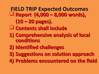 FIELD TRIP Expected Outcomes
 Report (4,000 – 8,000 words),Report (4,000 – 8,000 words),
(10 – 20 pages).(10 – 20 pages).
 Contents shall includeContents shall include
1)1) Comprehensive analysis of localComprehensive analysis of local
conditionsconditions
2)2) Identified challengesIdentified challenges
3)3) Suggestions on solution approachSuggestions on solution approach
4)4) Problems encountered on the fieldProblems encountered on the field
 