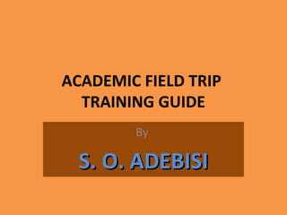 ACADEMIC FIELD TRIP
TRAINING GUIDE
By
S. O. ADEBISIS. O. ADEBISI
 