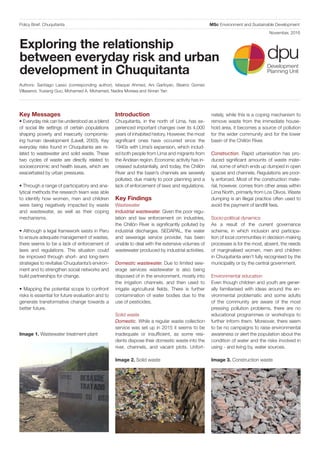 MSc Environment and Sustainable DevelopmentPolicy Brief: Chuquitanta
Exploring the relationship
between everyday risk and urban
development in Chuquitanta
Key Messages
• Everyday risk can be understood as a blend
of social life settings of certain populations
shaping poverty and insecurity compromis-
ing human development (Lavell, 2003). Key
everyday risks found in Chuquitanta are re-
lated to wastewater and solid waste. These
two cycles of waste are directly related to
socioeconomic and health issues, which are
exacerbated by urban pressures.
• Through a range of participatory and ana-
lytical methods the research team was able
to identify how women, men and children
were being negatively impacted by waste
and wastewater, as well as their coping
mechanisms.
• Although a legal framework exists in Peru
to ensure adequate management of wastes,
there seems to be a lack of enforcement of
laws and regulations. This situation could
be improved through short- and long-term
strategies to revitalise Chuquitanta’s environ-
ment and to strengthen social networks and
build partnerships for change.
• Mapping the potential scope to confront
risks is essential for future evaluation and to
generate transformative change towards a
better future.
Introduction
Chuquitanta, in the north of Lima, has ex-
perienced important changes over its 4,000
years of inhabited history. However, the most
significant ones have occurred since the
1940s with Lima’s expansion, which includ-
ed both people from Lima and migrants from
the Andean region. Economic activity has in-
creased substantially, and today, the Chillón
River and the basin’s channels are severely
polluted, due mainly to poor planning and a
lack of enforcement of laws and regulations.
Key Findings
Wastewater
Industrial wastewater. Given the poor regu-
lation and law enforcement on industries,
the Chillón River is significantly polluted by
industrial discharges. SEDAPAL, the water
and sewerage service provider, has been
unable to deal with the extensive volumes of
wastewater produced by industrial activities.
Domestic wastewater. Due to limited sew-
erage services wastewater is also being
disposed of in the environment, mostly into
the irrigation channels, and then used to
irrigate agricultural fields. There is further
contamination of water bodies due to the
use of pesticides.
Solid waste
Domestic. While a regular waste collection
service was set up in 2015 it seems to be
inadequate or insufficient, as some resi-
dents dispose their domestic waste into the
river, channels, and vacant plots. Unfort-
Authors: Santiago Lasso (corresponding author), Istiaque Ahmed, Ani Garibyan, Beatriz Gomez
Villasenor, Yuxiang Guo, Mohamed A. Mohamed, Nadira Moreea and Xinran Yan
nately, while this is a coping mechanism to
remove waste from the immediate house-
hold area, it becomes a source of pollution
for the wider community and for the lower
basin of the Chillón River.
Construction. Rapid urbanisation has pro-
duced significant amounts of waste mate-
rial, some of which ends up dumped in open
spaces and channels. Regulations are poor-
ly enforced. Most of the construction mate-
rial, however, comes from other areas within
Lima North, primarily from Los Olivos. Waste
dumping is an illegal practice often used to
avoid the payment of landfill fees.
Socio-political dynamics
As a result of the current governance
scheme, in which inclusion and participa-
tion of local communities in decision-making
processes is for the most, absent, the needs
of marginalised women, men and children
in Chuquitanta aren’t fully recognised by the
municipality or by the central government.
Environmental education
Even though children and youth are gener-
ally familiarised with ideas around the en-
vironmental problematic and some adults
of the community are aware of the most
pressing pollution problems, there are no
educational programmes or workshops to
further inform them. Moreover, there seem
to be no campaigns to raise environmental
awareness or alert the population about the
condition of water and the risks involved in
using - and living by, water sources.
Image 1. Wastewater treatment plant
Image 2. Solid waste Image 3. Construction waste
dpuDevelopment
Planning Unit
November, 2016
 
