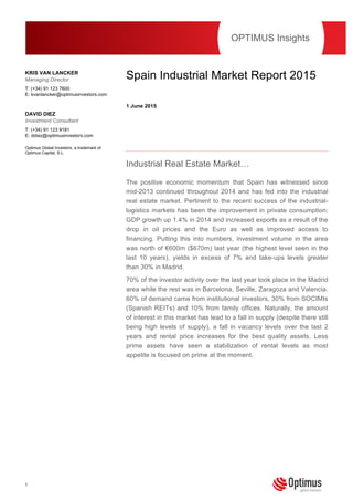 1
This publication should not be viewed as a ‘personal recommendation’ within the meaning of the Financial
Conduct Authority rules.
Spain Industrial Market Report 2015
1 June 2015
Industrial Real Estate Market…
The positive economic momentum that Spain has witnessed since
mid-2013 continued throughout 2014 and has fed into the industrial
real estate market. Pertinent to the recent success of the industrial-
logistics markets has been the improvement in private consumption;
GDP growth up 1.4% in 2014 and increased exports as a result of the
drop in oil prices and the Euro as well as improved access to
financing. Putting this into numbers, investment volume in the area
was north of €600m ($670m) last year (the highest level seen in the
last 10 years), yields in excess of 7% and take-ups levels greater
than 30% in Madrid.
70% of the investor activity over the last year took place in the Madrid
area while the rest was in Barcelona, Seville, Zaragoza and Valencia.
60% of demand came from institutional investors, 30% from SOCIMIs
(Spanish REITs) and 10% from family offices. Naturally, the amount
of interest in this market has lead to a fall in supply (despite there still
being high levels of supply), a fall in vacancy levels over the last 2
years and rental price increases for the best quality assets. Less
prime assets have seen a stabilization of rental levels as most
appetite is focused on prime at the moment.
OPTIMUS Insights
KRIS VAN LANCKER
Managing Director
T: (+34) 91 123 7600
E: kvanlancker@optimusinvestors.com
DAVID DIEZ
Investment Consultant
T: (+34) 91 123 9181
E: ddiez@optimusinvestors.com
Optimus Global Investors, a trademark of
Optimus Capital, S.L.
 