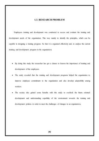 [4]
1.3. RESEARCH PROBLEM
Employees training and development was conducted to access and evaluate the training and
development needs of the organization. This way mainly to identify the principles, which can be
capable in designing a training program. So that it is organized effectively and, to analyse the current
training and development program in the organization.
 By doing this study the researcher has got a chance to known the importance of training and
development of the employees.
 The study revealed that the training and development programs helped the organization to
improve employee commitment to the organization and also develop adaptability among
workers.
 The society also gained some benefits with this study to overlook the future oriented
development and understanding capability of the environment towards the training and
development policies in order to meet the challenges of changes in an organization,
 