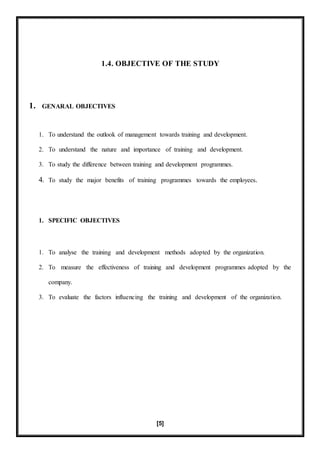 [5]
1.4. OBJECTIVE OF THE STUDY
1. GENARAL OBJECTIVES
1. To understand the outlook of management towards training and development.
2. To understand the nature and importance of training and development.
3. To study the difference between training and development programmes.
4. To study the major benefits of training programmes towards the employees.
1. SPECIFIC OBJECTIVES
1. To analyse the training and development methods adopted by the organization.
2. To measure the effectiveness of training and development programmes adopted by the
company.
3. To evaluate the factors influencing the training and development of the organization.
 