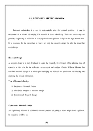 [6]
1.5. RESEARCH METHODOLOGY
Research methodology is a way to systematically solve the research problem. It may be
understood as a science of studying how research is done scientifically. There are various step are
generally adopted by a researcher in studying the research problem along with the logic behind them.
It is necessary for the researcher to know not only the research design but also the researcher
methodology.
Research Design
A research design is a map developed to guide the research. It is the part of the planning stage of
research, a blue print for the collection, measurement and analysis of data. Williams Zikmund has
described research design as a master plan specifying the methods and procedures for collecting and
analysing the needed information.
Type of Research Design
1) Exploratory Research Design
2) Descriptive Diagnostic Research Design
3) Experimental Research Design
Exploratory Research Design
An Exploratory Research is conducted with the purpose of gaining a better insight in to a problem.
Its objectives could be to:
 