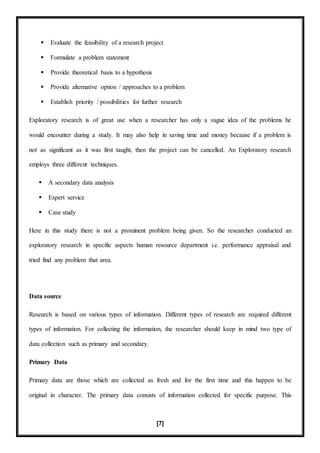 [7]
 Evaluate the feasibility of a research project
 Formulate a problem statement
 Provide theoretical basis to a hypothesis
 Provide alternative option / approaches to a problem
 Establish priority / possibilities for further research
Exploratory research is of great use when a researcher has only a vague idea of the problems he
would encounter during a study. It may also help in saving time and money because if a problem is
not as significant as it was first taught, then the project can be cancelled. An Exploratory research
employs three different techniques.
 A secondary data analysis
 Expert service
 Case study
Here in this study there is not a prominent problem being given. So the researcher conducted an
exploratory research in specific aspects human resource department i.e. performance appraisal and
tried find any problem that area.
Data source
Research is based on various types of information. Different types of research are required different
types of information. For collecting the information, the researcher should keep in mind two type of
data collection such as primary and secondary.
Primary Data
Primary data are those which are collected as fresh and for the first time and this happen to be
original in character. The primary data consists of information collected for specific purpose. This
 