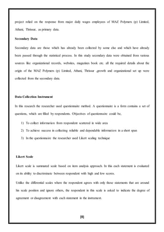 [8]
project relied on the response from major daily wages employees of MAZ Polymers (p) Limited,
Athani, Thrissur, as primary data.
Secondary Data
Secondary data are those which has already been collected by some else and which have already
been passed through the statistical process. In this study secondary data were obtained from various
sources like organizational records, websites, magazines book etc. all the required details about the
origin of the MAZ Polymers (p) Limited, Athani, Thrissur ,growth and organizational set up were
collected from the secondary data.
Data Collection Instrument
In this research the researcher used questionnaire method. A questionnaire is a form contains a set of
questions, which are filled by respondents. Objectives of questionnaire could be,
1) To collect information from respondent scattered in wide area
2) To achieve success in collecting reliable and dependable information in a short span
3) In the questionnaire the researcher used Likert scaling technique
Likert Scale
Likert scale is summated scale based on item analysis approach. In this each statement is evaluated
on its ability to discriminate between respondent with high and low scores.
Unlike the differential scales where the respondent agrees with only those statements that are around
his scale position and ignore others, the respondent in this scale is asked to indicate the degree of
agreement or disagreement with each statement in the instrument.
 