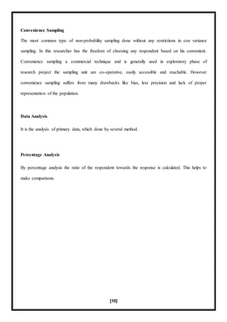 [10]
Convenience Sampling
The most common type of non-probability sampling done without any restrictions in con variance
sampling. In this researcher has the freedom of choosing any respondent based on his convenient.
Convenience sampling a commercial technique and is generally used in exploratory phase of
research project the sampling unit are co-operative, easily accessible and reachable. However
convenience sampling suffers from many drawbacks like bias, less precision and lack of proper
representation of the population.
Data Analysis
It is the analysis of primary data, which done by several method.
Percentage Analysis
By percentage analysis the ratio of the respondent towards the response is calculated. This helps to
make comparisons.
 