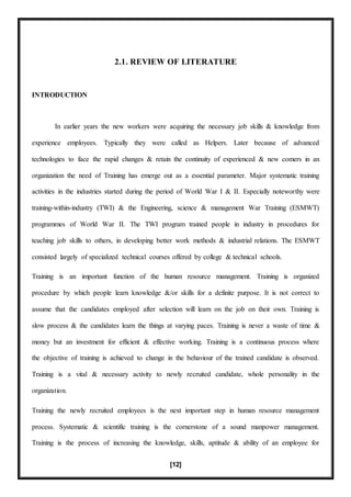 [12]
2.1. REVIEW OF LITERATURE
INTRODUCTION
In earlier years the new workers were acquiring the necessary job skills & knowledge from
experience employees. Typically they were called as Helpers. Later because of advanced
technologies to face the rapid changes & retain the continuity of experienced & new comers in an
organization the need of Training has emerge out as a essential parameter. Major systematic training
activities in the industries started during the period of World War I & II. Especially noteworthy were
training-within-industry (TWI) & the Engineering, science & management War Training (ESMWT)
programmes of World War II. The TWI program trained people in industry in procedures for
teaching job skills to others, in developing better work methods & industrial relations. The ESMWT
consisted largely of specialized technical courses offered by college & technical schools.
Training is an important function of the human resource management. Training is organized
procedure by which people learn knowledge &/or skills for a definite purpose. It is not correct to
assume that the candidates employed after selection will learn on the job on their own. Training is
slow process & the candidates learn the things at varying paces. Training is never a waste of time &
money but an investment for efficient & effective working. Training is a continuous process where
the objective of training is achieved to change in the behaviour of the trained candidate is observed.
Training is a vital & necessary activity to newly recruited candidate, whole personality in the
organization.
Training the newly recruited employees is the next important step in human resource management
process. Systematic & scientific training is the cornerstone of a sound manpower management.
Training is the process of increasing the knowledge, skills, aptitude & ability of an employee for
 