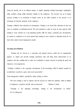 [13]
doing the specific job in an efficient manner. It implies imparting technical knowledge, manipulative
skills, problem solving ability &positive attitude in the employees. The resource use up in human
resource training is an investment in human assets & the skills acquired in the process is an
advantage for both the enterprise & the employees.
Training is different than education & development. Training is not broad like education & does not
carry an emphasis on individual growth. The term education is wider in scope & more general, while
training is work oriented & is aim imparting specific skills for doing a particular job. Development,
in contrast is considered to be more general than training & more oriented to individual needs & it is
most often aimed toward management people.
Meaning and definitions
Training may be viewed as a systematic and planned process which has its organizational
purpose to impart and provide learning experiences that will bring about improvement in an
employee and thus enabling him to make his contribution in grater measure in meeting the goals and
objectives of an organization.
“Training is defined as the systematic development of the knowledge, skills & attitude required by
an individual to perform a given task or job successfully”.
Some management thinkers specifically define training as below:
“The term training is used to indicate only the process by which the aptitudes, skills & abilities
of employees to perform specific jobs are increased” . -Michael J. Jucius.
“Teaching is the imparting knowledge; training is the development of habits”.
-W. H. Leffingwell.
 
