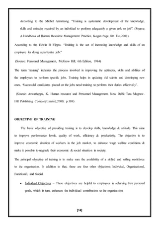 [14]
According to the Michel Armstrong, “Training is systematic development of the knowledge,
skills and attitudes required by an individual to perform adequately a given task or job”. (Source:
A Handbook of Human Resource Management Practice, Kogan Page, 8th Ed.,2001)
According to the Edwin B Flippo, “Training is the act of increasing knowledge and skills of an
employee for doing a particular job.”
(Source: Personnel Management, McGraw Hill; 6th Edition, 1984)
The term ‘training’ indicates the process involved in improving the aptitudes, skills and abilities of
the employees to perform specific jobs. Training helps in updating old talents and developing new
ones. ‘Successful candidates placed on the jobs need training to perform their duties effectively’.
(Source: Aswathappa, K. Human resource and Personnel Management, New Delhi: Tata Mcgraw-
Hill Publishing CompanyLimited,2000, p.189)
OBJECTIVE OF TRAINING
The basic objective of providing training is to develop skills, knowledge & attitude. This aims
to improve performance levels, quality of work, efficiency & productivity. The objective is to
improve economic situation of workers in the job market, to enhance wage welfare conditions &
make it possible to upgrade their economic & social situation in society.
The principal objective of training is to make sure the availability of a skilled and willing workforce
to the organization. In addition to that, there are four other objectives: Individual, Organizational,
Functional, and Social.
 Individual Objectives – These objectives are helpful to employees in achieving their personal
goals, which in turn, enhances the individual contribution to the organization.
 