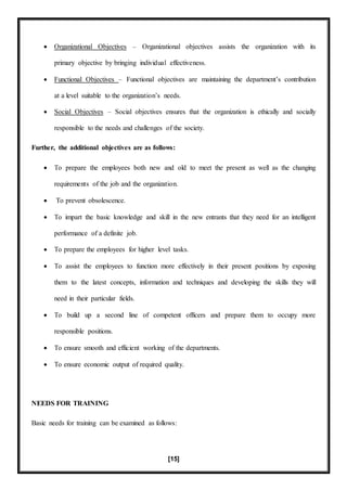 [15]
 Organizational Objectives – Organizational objectives assists the organization with its
primary objective by bringing individual effectiveness.
 Functional Objectives – Functional objectives are maintaining the department’s contribution
at a level suitable to the organization’s needs.
 Social Objectives – Social objectives ensures that the organization is ethically and socially
responsible to the needs and challenges of the society.
Further, the additional objectives are as follows:
 To prepare the employees both new and old to meet the present as well as the changing
requirements of the job and the organization.
 To prevent obsolescence.
 To impart the basic knowledge and skill in the new entrants that they need for an intelligent
performance of a definite job.
 To prepare the employees for higher level tasks.
 To assist the employees to function more effectively in their present positions by exposing
them to the latest concepts, information and techniques and developing the skills they will
need in their particular fields.
 To build up a second line of competent officers and prepare them to occupy more
responsible positions.
 To ensure smooth and efficient working of the departments.
 To ensure economic output of required quality.
NEEDS FOR TRAINING
Basic needs for training can be examined as follows:
 