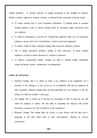 [16]
Attitude formation: A common objective of training programme is the moulding of employee
attitude to achieve support for company activities, to obtained better cooperation & greater loyalty.
 To reduce learning time to reach acceptable performance: A qualified trainer & adequate
learning situation is able to shorter learning period & encourages higher productivity from
new employee.
 To improve performance on present job: Training help employees either new or experienced
employees increase their level of performance on their present job assignments.
 To improve health & safety: Adequate training helps to prevent industrial accidents.
 Aid in solving operational problems: training of both supervisory & newly recruited
employees can help to reduce absenteeism, accidents & grievance.
 To improve organizational climate: Training can help to maintain healthy relationships
among the labours, leaders, administrators & managements.
TYPES OF TRAINING
1. Induction Training: This is to induct or orient a new employee in the organization. He is
introduce to his colleagues, to new set up etc. & is familiarized with rules & regulations &
other particulars. Induction training helps personal adjustments for new employee to the new
setting & to build up cordiality in the group.
2. Job training: This is carried out to increase the knowledge & skills of doing the job with
which the employee is related. This also helps in acquainting the employee with specific
procedures, sequences etc. That are followed in the organization.
3. Refresher Training: This training helps the worker to keep abreast with the latest that is
happening in the field which adds to their self-confidence, efficiency & removes
obsolescence
 